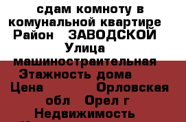 сдам комноту в комунальной квартире › Район ­ ЗАВОДСКОЙ › Улица ­ машиностраительная › Этажность дома ­ 5 › Цена ­ 4 500 - Орловская обл., Орел г. Недвижимость » Квартиры аренда   . Орловская обл.